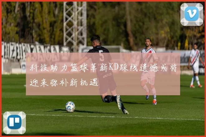 科技助力篮球革新KD踩线遗憾或将迎来弥补新机遇