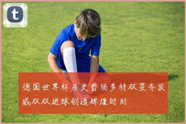 德国世界杯历史首场多特双星齐发威双双进球创造辉煌时刻