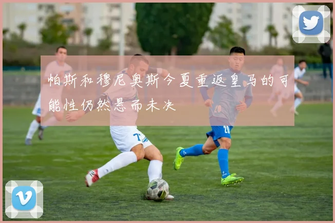 帕斯和穆尼奥斯今夏重返皇马的可能性仍然悬而未决