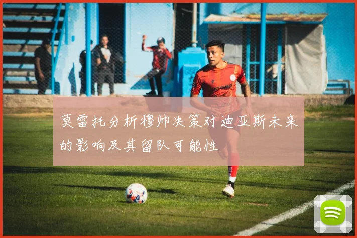 莫雷托分析穆帅决策对迪亚斯未来的影响及其留队可能性