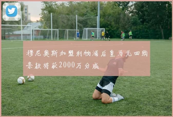 穆尼奥斯加盟利物浦后皇马无回购条款将获2000万分成