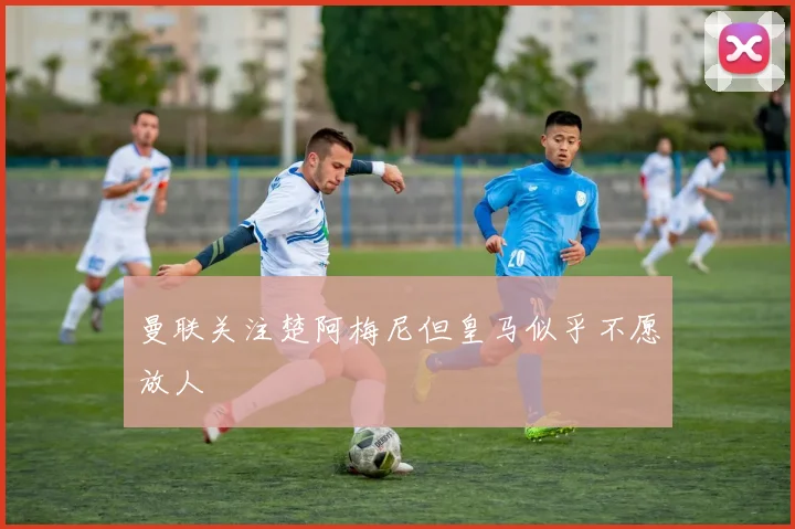 曼联关注楚阿梅尼但皇马似乎不愿放人