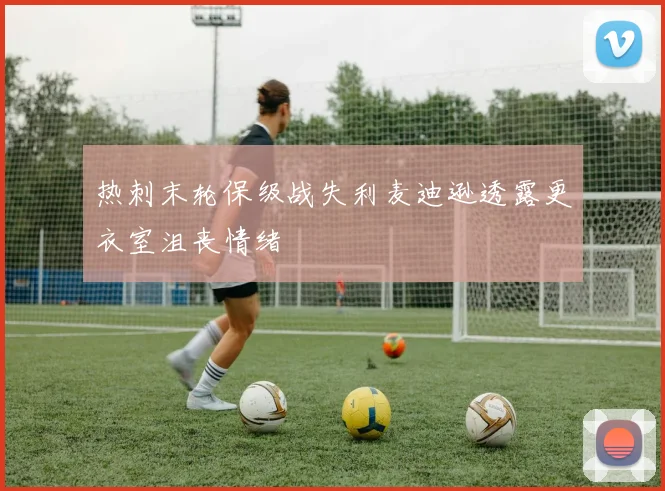 热刺末轮保级战失利麦迪逊透露更衣室沮丧情绪