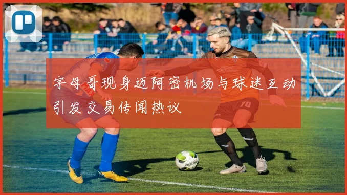 字母哥现身迈阿密机场与球迷互动引发交易传闻热议
