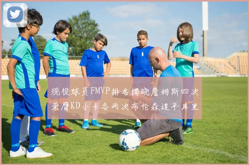 现役球员FMVP排名揭晓詹姆斯四次荣膺KD小卡各两次布伦森追平库里与约基奇