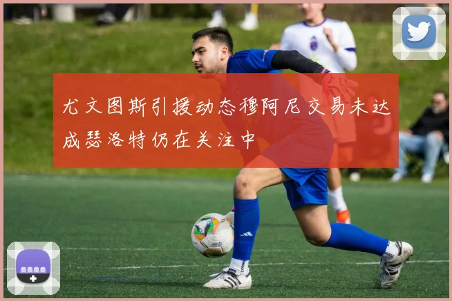 尤文图斯引援动态穆阿尼交易未达成瑟洛特仍在关注中