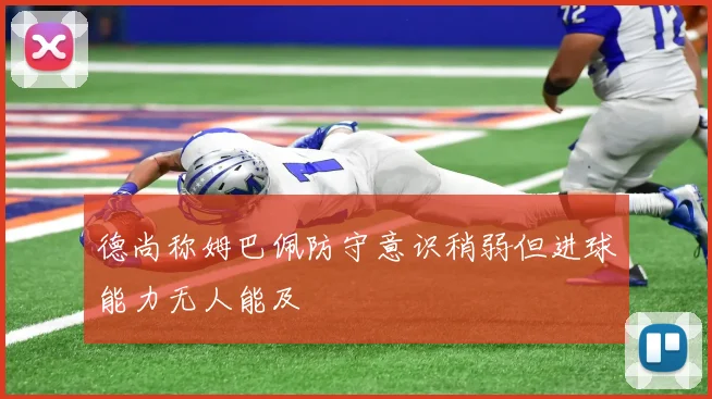 德尚称姆巴佩防守意识稍弱但进球能力无人能及