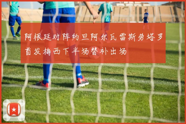阿根廷对阵约旦阿尔瓦雷斯劳塔罗首发梅西下半场替补出场