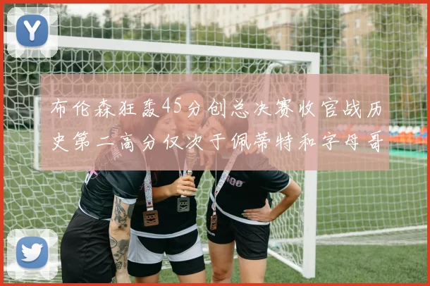 布伦森狂轰45分创总决赛收官战历史第二高分仅次于佩蒂特和字母哥