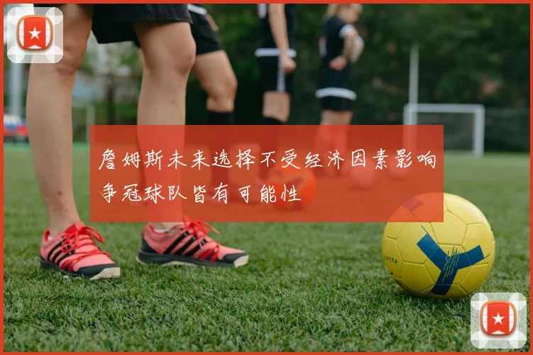 詹姆斯未来选择不受经济因素影响争冠球队皆有可能性