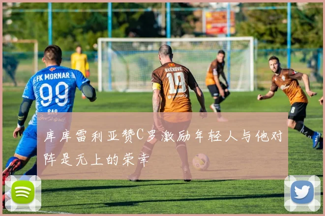 库库雷利亚赞C罗激励年轻人与他对阵是无上的荣幸