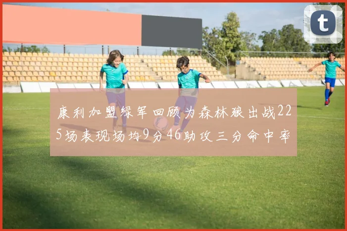 康利加盟绿军回顾为森林狼出战225场表现场均9分46助攻三分命中率412