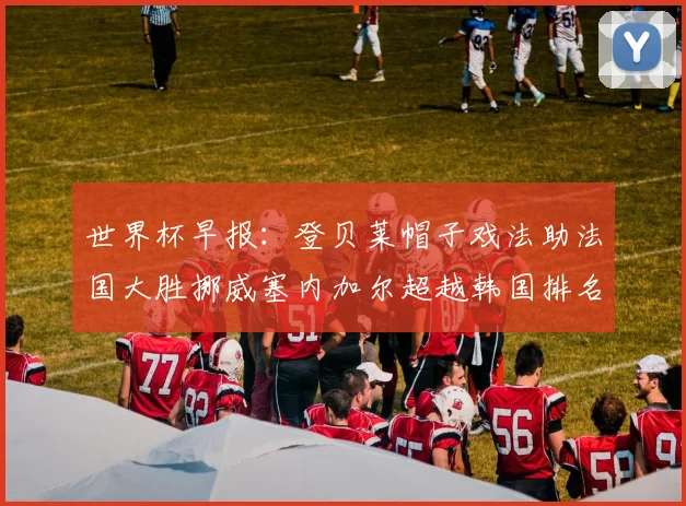 世界杯早报：登贝莱帽子戏法助法国大胜挪威塞内加尔超越韩国排名提升