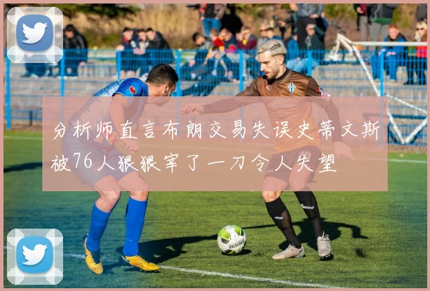 分析师直言布朗交易失误史蒂文斯被76人狠狠宰了一刀令人失望
