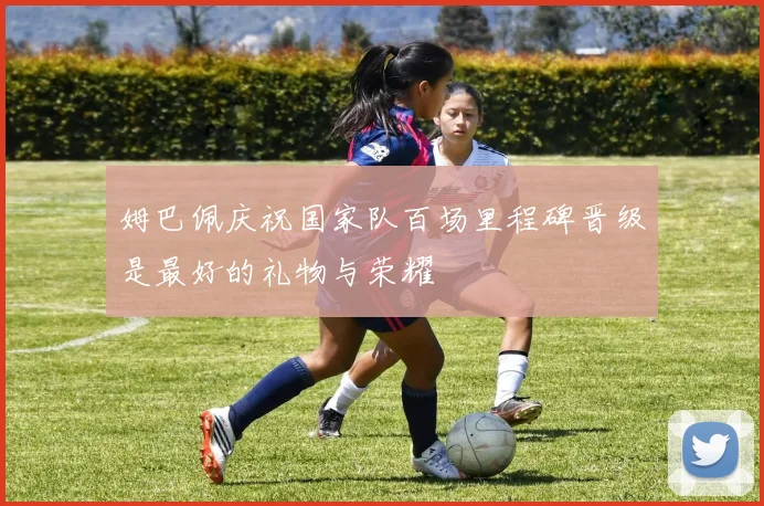 姆巴佩庆祝国家队百场里程碑晋级是最好的礼物与荣耀