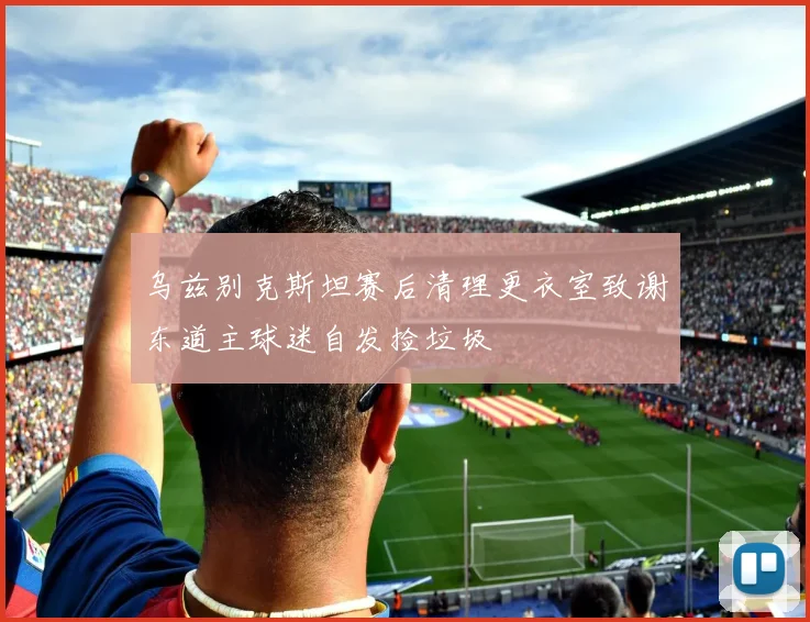 乌兹别克斯坦赛后清理更衣室致谢东道主球迷自发捡垃圾
