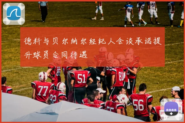 德科与贝尔纳尔经纪人会谈承诺提升球员合同待遇
